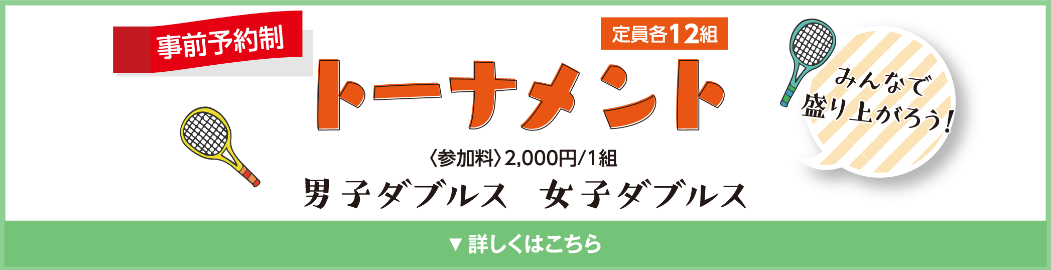 トーナメント　みんなで盛り上がろう！　事前予約制　定員各12組
            〈参加料〉2,000円/1組
            男子ダブルス
            女子ダブルス