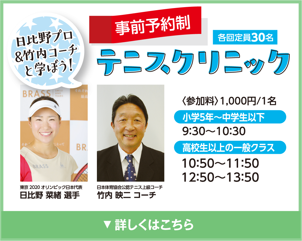 日比野プロ＆竹内コーチと学ぼう！テニスクリニック　事前予約制　各回定員30名
            〈参加料〉1,000円/1名
            小学5年〜中学生以下
            9:00〜10:30
            高校生以上の一般クラス
            10:50〜11:15
            12:50〜13:50