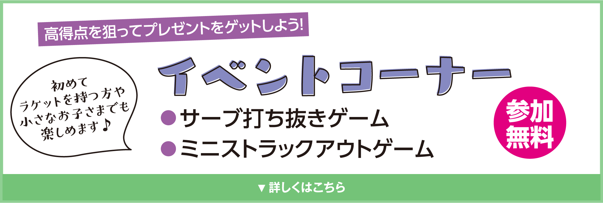 高得点を狙ってプレゼントをゲットしよう！
            イベントコーナー
            初めてラケットを持つ方や小さなお子さまでも楽しめます♪
            ●サーブ打ち抜きゲーム
            ●ミニストラックアウトゲーム
            参加無料