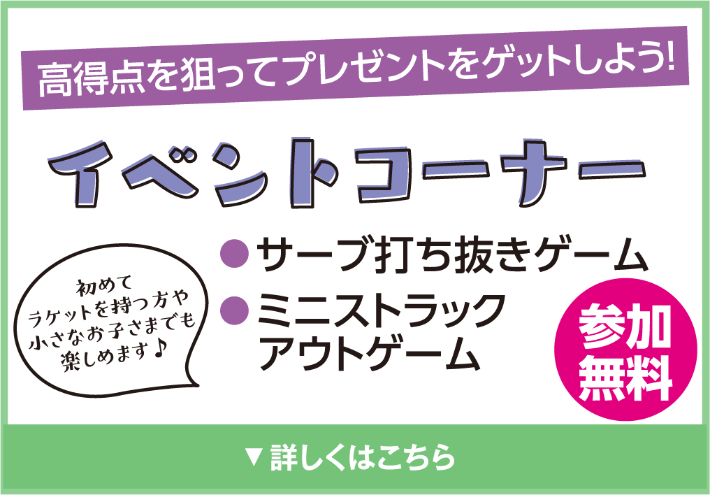 高得点を狙ってプレゼントをゲットしよう！
            イベントコーナー
            初めてラケットを持つ方や小さなお子さまでも楽しめます♪
            ●サーブ打ち抜きゲーム
            ●ミニストラックアウトゲーム
            参加無料