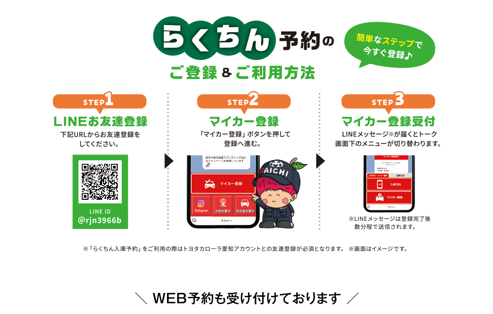 らくちん予約のご登録＆ご利用方法　STEP1 LINEお友達登録 下記URLからお友達登録をしてください。　STEP2 マイカー登録 「マイカー登録」ボタンを押して登録へ進。　STEP3 マイカー登録受付 LINEメッセージ※が届くとトーク画面下のメニューが切り替わります。　WEB予約も受け付けております。