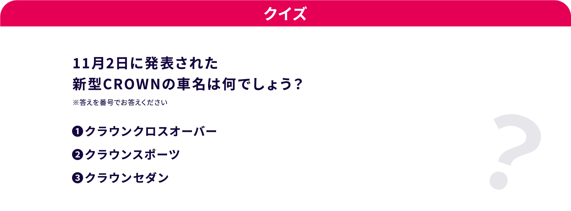 クイズ 11月2日に発表された新型CROWNの車名は何でしょう？