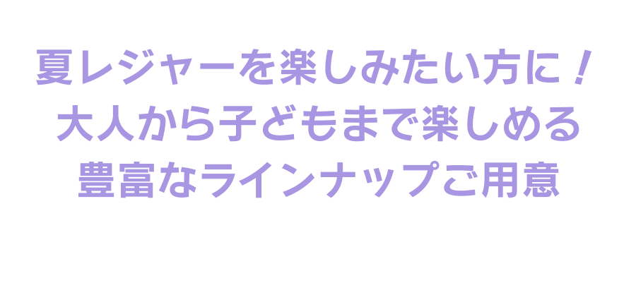 夏レジャーを楽しみたい方に! 大人から子どもまで楽しめる豊富なラインナップをご用意