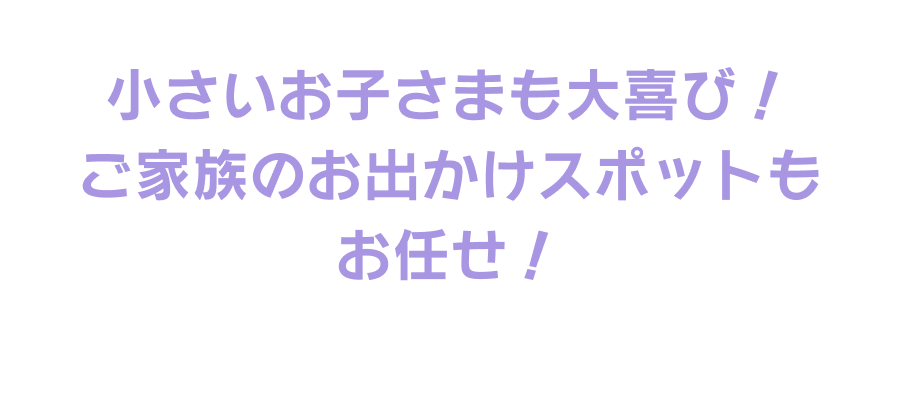 小さいお子さまも大喜び！ご家族のお出かけスポットもお任せ！