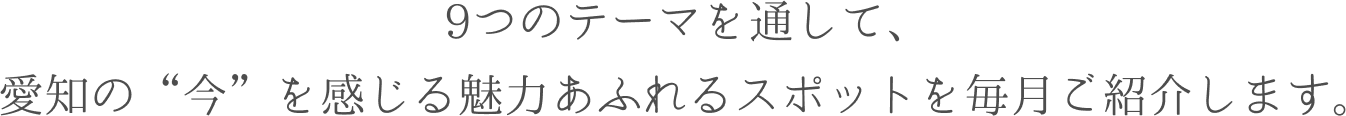 9つのテーマを通して、愛知の　今　を感じる魅力あふれるスポットを毎月ご紹介します。