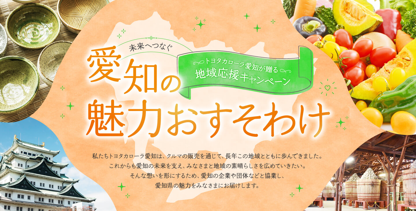 未来へつなぐ愛知の魅力おすそわけ 私たちトヨタカローラ愛知は、クルマの販売を通して、長年この地域とともに歩んできました。これから愛知の未来を支え、みなさまと地域の素晴らしさを広めていきたい。そんな想いを形にするため、愛知の企業や団体などと協業し、様々なプレゼント・企画をみなさまにお届けします。