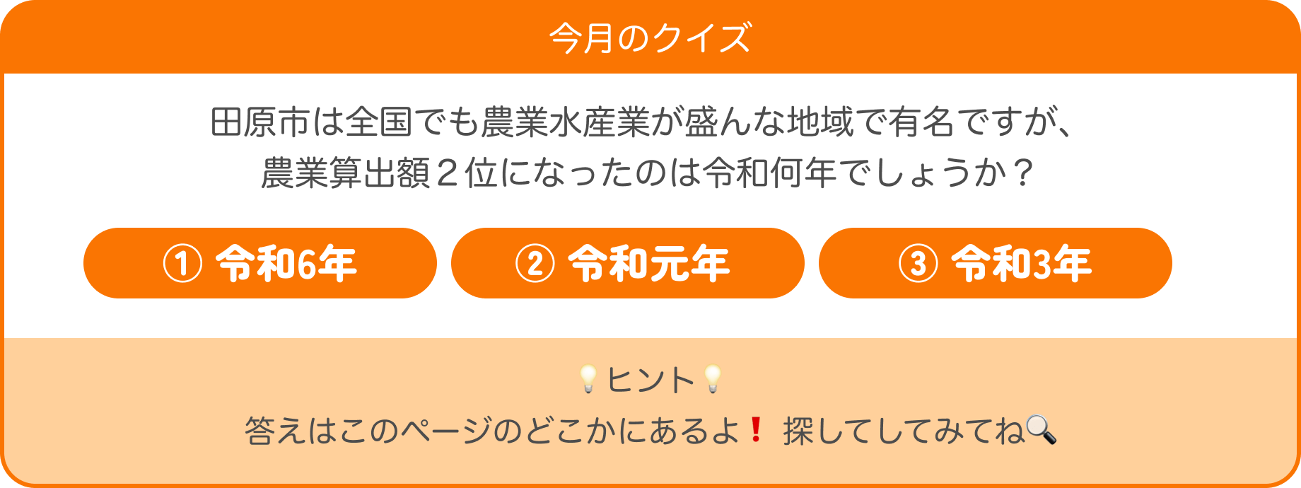 今月のクイズ 田原市は全国でも農林水産業が盛んな地域で有名ですが、農業算出額2位になったのは令和何年でしょうか?①令和6年②令和元年③令和3年 ヒント 答えはこのページのどこかにあるよ!探してみてね
