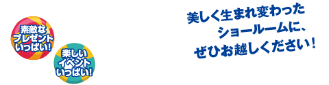 美しく生まれ変わったショールームに、ぜひお越しください! 素敵なプレゼントいっぱい！ 楽しいイベントいっぱい！