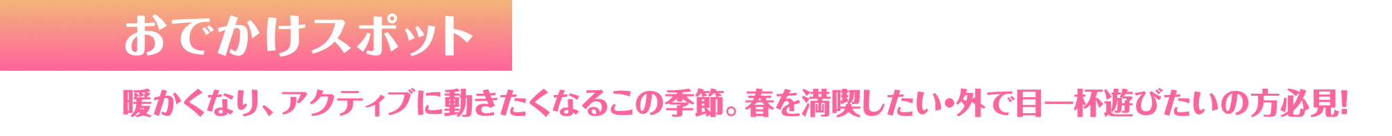 おでかけスポット 暖かくなり、アクティブに動きたくなるこの季節。春を満喫したい・外で目一杯遊びたいの方必見！