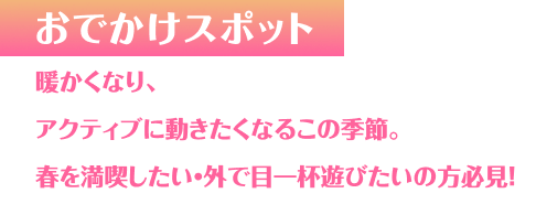 おでかけスポット 暖かくなり、アクティブに動きたくなるこの季節。春を満喫したい・外で目一杯遊びたいの方必見！