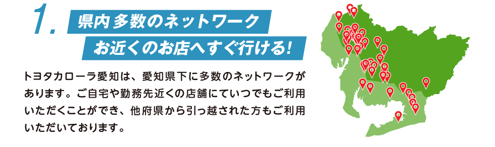 1. 県内41店舗のネットワーク お近くのお店へすぐ行ける！ トヨタカローラ愛知は、愛知県下に41店舗のネットワークがあります。ご自宅や勤務先近くの店舗にていつでもご利用いただくことができ、他府県から引っ越された方もご利用いただいております。
