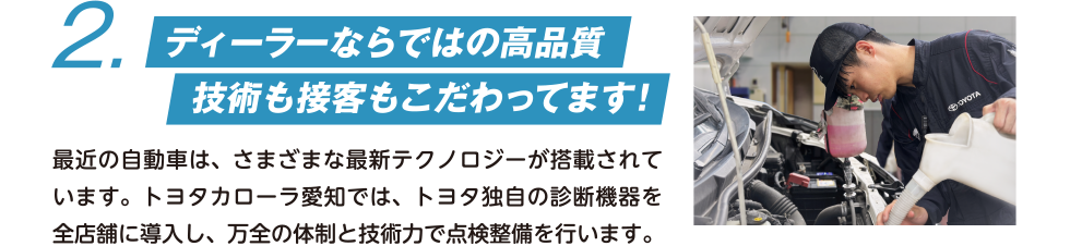2. ディーラーならではの高品質 技術も接客もこだわってます！ 最近の自動車は、さまざまな最新テクノロジーが搭載されています。トヨタカローラ愛知では、トヨタ独自の診断機器を全店舗に導入し、万全の体制と技術力で点検整備を行います。