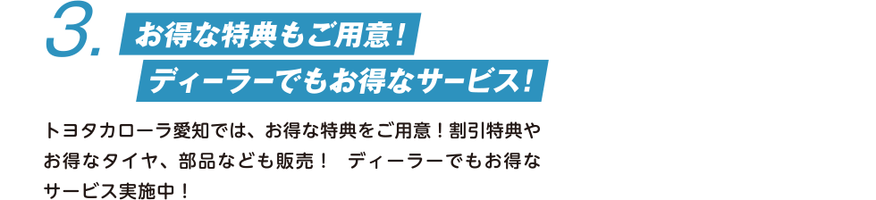 3. お得な特典もご用意！　ディーラーでもお得なサービス！　トヨタカローラ愛知では、お得な特典をご用意！割引特典やお得なタイヤ、部品なども販売！  ディーラーでもお得なサービス実施中！