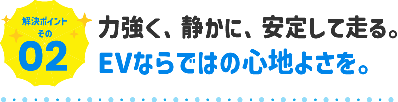 力強く、静かに、安定して走る。EVならではの心地よさを。