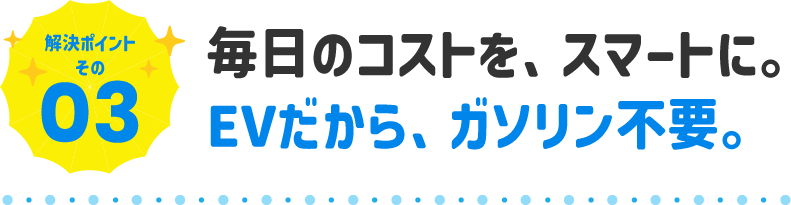 毎日のコストを、スマートに。EVだから、ガソリン不要。
